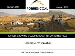 TSX/JSE : FMC                                        January 2013




 RAPIDLY GROWING COAL PRODUCER IN SOUTHERN AFRICA


                  Corporate Presentation


                A Forbes & Manhattan Group Company
 