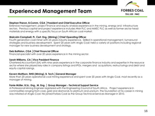16
TSX/JSE : FMC
Experienced Management Team
Stephan Theron, B.Comm, CGA │President and Chief Executive Officer
Extensive management, project finance and equity analysis experience in the mining, energy and infrastructure
sectors. Previous capital and project experience includes Weir PLC and AMEC PLC as well as former sector head
materials and energy with a specific focus on South African coal market.
Malcolm Campbell, Pr. Cert. Eng. (Mining) │Chief Operating Officer
Fourth generation coal miner with 25 years industry experience. Skilled in operational management, turnaround
strategies and business development. Spent 20 years with Anglo Coal; held a variety of positions including regional
manager for new business development and strategy.
Deb Battiston, CGA │Chief Financial Officer
Financial specialist with over 20 years experience in the mining sector.
Sarah Williams, CA │Vice President Finance
Chartered Accountant (SA) with nine years experience in the corporate finance industry and expertise in the resource
sector where she played key roles in company listings and IPOs, mergers and acquisitions, restructurings and debt and
equity capital raisings.
Kevern Mattison, NHD (Mining), B. Tech.│General Manager
More than 20 years operational coal mining experience and spent over 20 years with Anglo Coal, most recently as a
manager of mining.
Fanie Müller, B.Sc. Eng., M. Eng. │ Group Manager - Technical Support Service
A Professional Mining Engineer registered with the Engineering Council of South Africa. Project experience in
commodities ranging from coal, gold and diamonds to platinum and uranium. The foundation of his career in mining
was initiated at Anglo Coal. He joined Forbes Coal as the Group Technical Services Manager in 2010.
 