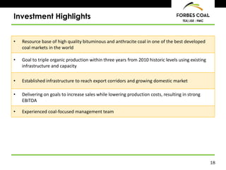 18
TSX/JSE : FMC
Investment Highlights
• Resource base of high quality bituminous and anthracite coal in one of the best developed
coal markets in the world
• Goal to triple organic production within three years from 2010 historic levels using existing
infrastructure and capacity
• Established infrastructure to reach export corridors and growing domestic market
• Delivering on goals to increase sales while lowering production costs, resulting in strong
EBITDA
• Experienced coal-focused management team
 