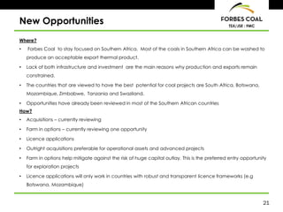 21
TSX/JSE : FMC
New Opportunities
Where?
• Forbes Coal to stay focused on Southern Africa. Most of the coals in Southern Africa can be washed to
produce an acceptable export thermal product.
• Lack of both infrastructure and investment are the main reasons why production and exports remain
constrained.
• The countries that are viewed to have the best potential for coal projects are South Africa, Botswana,
Mozambique, Zimbabwe, Tanzania and Swaziland.
• Opportunities have already been reviewed in most of the Southern African countries
How?
• Acquisitions – currently reviewing
• Farm in options – currently reviewing one opportunity
• Licence applications
• Outright acquisitions preferable for operational assets and advanced projects
• Farm in options help mitigate against the risk of huge capital outlay. This is the preferred entry opportunity
for exploration projects
• Licence applications will only work in countries with robust and transparent licence frameworks (e.g
Botswana, Mozambique)
 