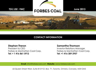 29
Stephan Theron
President & CEO
Forbes & Manhattan Coal Corp.
Tel: + 1 416 861 5912
June 2013
CONTACT INFORMATION
65 Queen Street West, Suite 815 P.O. Box 71, Toronto, Ontario, Canada, M5H 2M5
Email: info@forbescoal.com Website: www.forbescoal.com
TSX/JSE : FMC
Samantha Thomson
Investor Relations Manager
Forbes & Manhattan Coal Corp.
Tel: +1 416 309 2957
 
