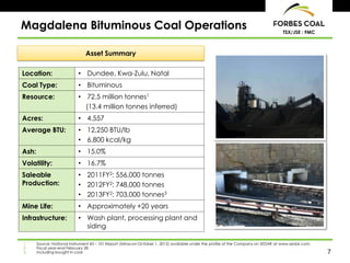 7
TSX/JSE : FMC
Magdalena Bituminous Coal Operations
Location: • Dundee, Kwa-Zulu, Natal
Coal Type: • Bituminous
Resource: • 72.5 million tonnes1
(13.4 million tonnes inferred)
Acres: • 4,557
Average BTU: • 12,250 BTU/lb
• 6,800 kcal/kg
Ash: • 15.0%
Volatility: • 16.7%
Saleable
Production:
• 2011FY2: 556,000 tonnes
• 2012FY2: 748,000 tonnes
• 2013FY2: 703,000 tonnes3
Mine Life: • Approximately +20 years
Infrastructure: • Wash plant, processing plant and
siding
Asset Summary
1. Source: National Instrument 43 – 101 Report (Minxcon October 1, 2012) available under the profile of the Company on SEDAR at www.sedar.com.
2. Fiscal year-end February 28
3. Including bought in coal
 