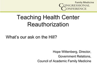 Teaching Health Center
Reauthorization
What’s our ask on the Hill?
Hope Wittenberg, Director,
Government Relations,
Council of Academic Family Medicine
 