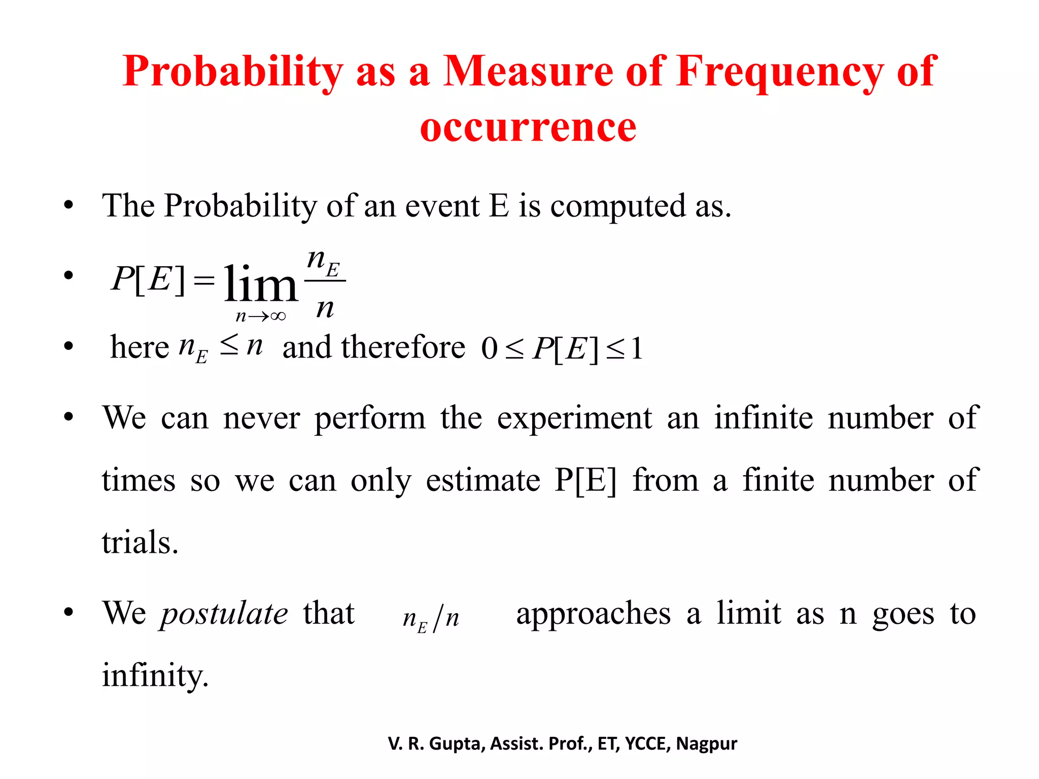 Probability as a Measure of Frequency of
occurrence
• The Probability of an event E is computed as.
•
• here and therefore
• We can never perform the experiment an infinite number of
times so we can only estimate P[E] from a finite number of
trials.
• We postulate that approaches a limit as n goes to
infinity.
V. R. Gupta, Assist. Prof., ET, YCCE, Nagpur
[ ] lim E
n
n
P E
n

En n 0 [ ] 1P E 
En n
 