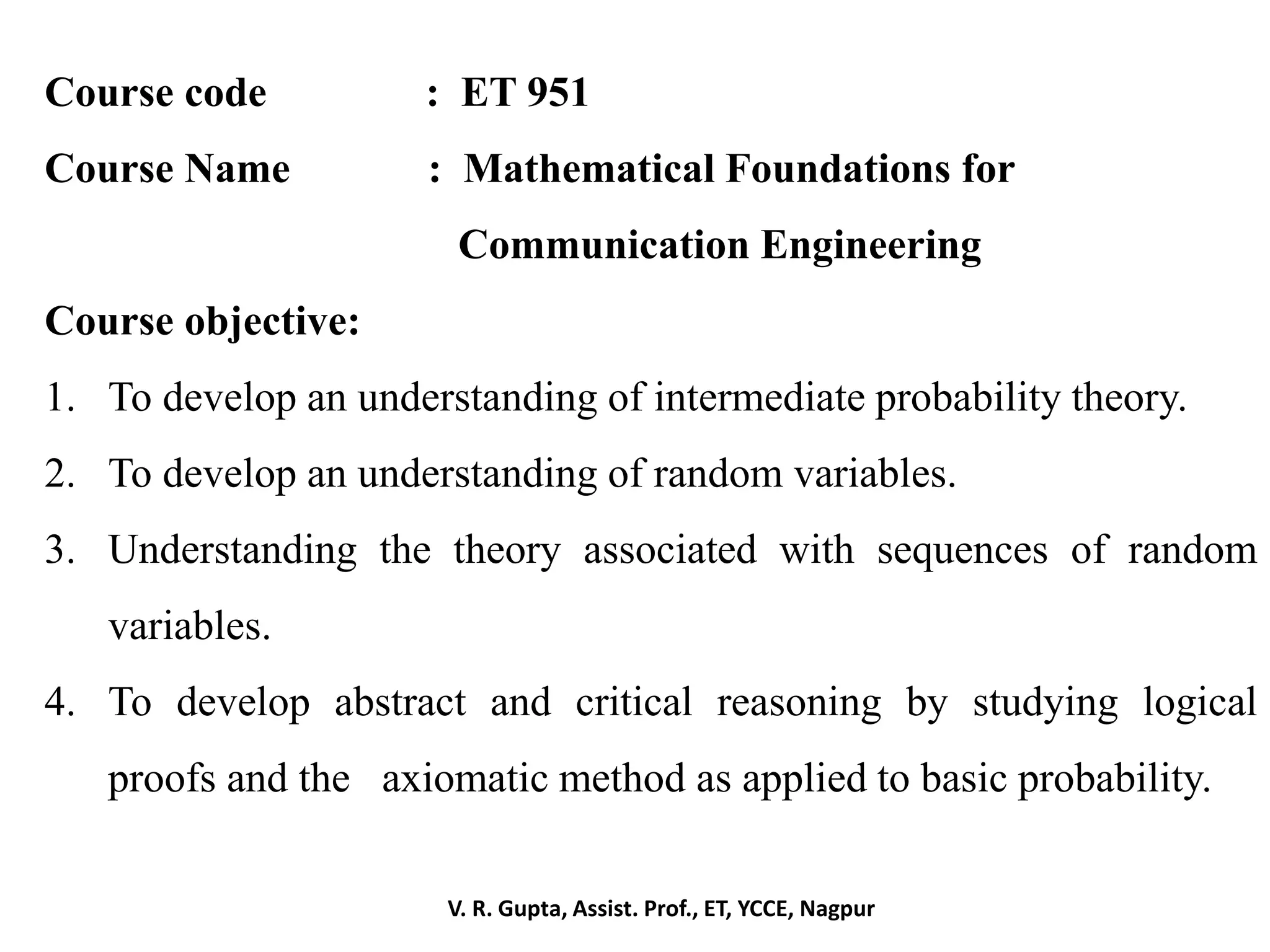 V. R. Gupta, Assist. Prof., ET, YCCE, Nagpur
Course code : ET 951
Course Name : Mathematical Foundations for
Communication Engineering
Course objective:
1. To develop an understanding of intermediate probability theory.
2. To develop an understanding of random variables.
3. Understanding the theory associated with sequences of random
variables.
4. To develop abstract and critical reasoning by studying logical
proofs and the axiomatic method as applied to basic probability.
 