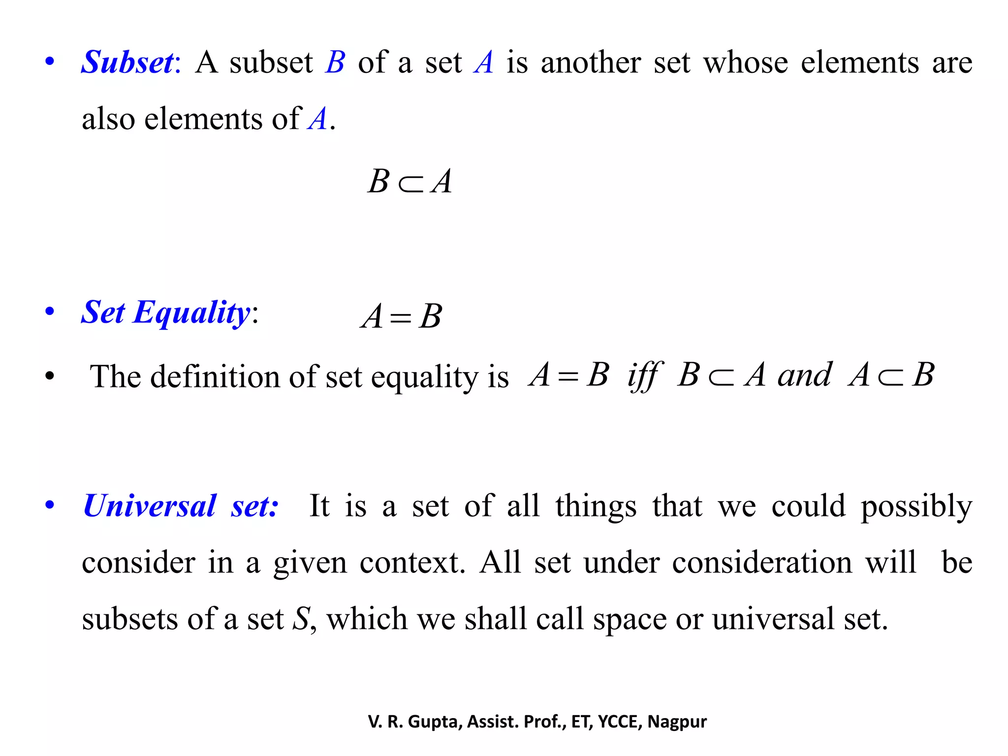• Subset: A subset B of a set A is another set whose elements are
also elements of A.
• Set Equality:
• The definition of set equality is
• Universal set: It is a set of all things that we could possibly
consider in a given context. All set under consideration will be
subsets of a set S, which we shall call space or universal set.
B A
A B
A B iff B A and A B  
V. R. Gupta, Assist. Prof., ET, YCCE, Nagpur
 