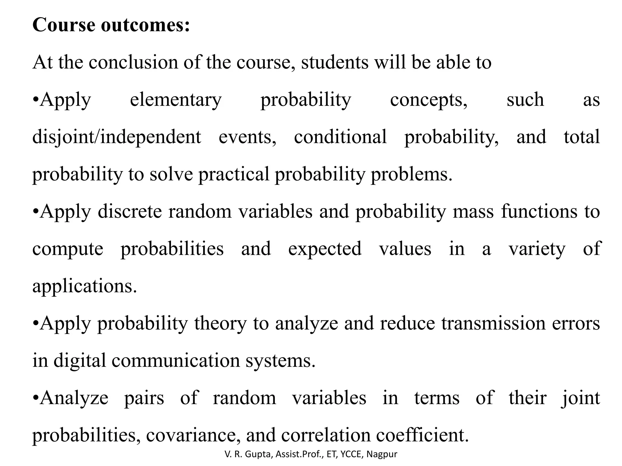 V. R. Gupta, Assist.Prof., ET, YCCE, Nagpur
Course outcomes:
At the conclusion of the course, students will be able to
•Apply elementary probability concepts, such as
disjoint/independent events, conditional probability, and total
probability to solve practical probability problems.
•Apply discrete random variables and probability mass functions to
compute probabilities and expected values in a variety of
applications.
•Apply probability theory to analyze and reduce transmission errors
in digital communication systems.
•Analyze pairs of random variables in terms of their joint
probabilities, covariance, and correlation coefficient.
 