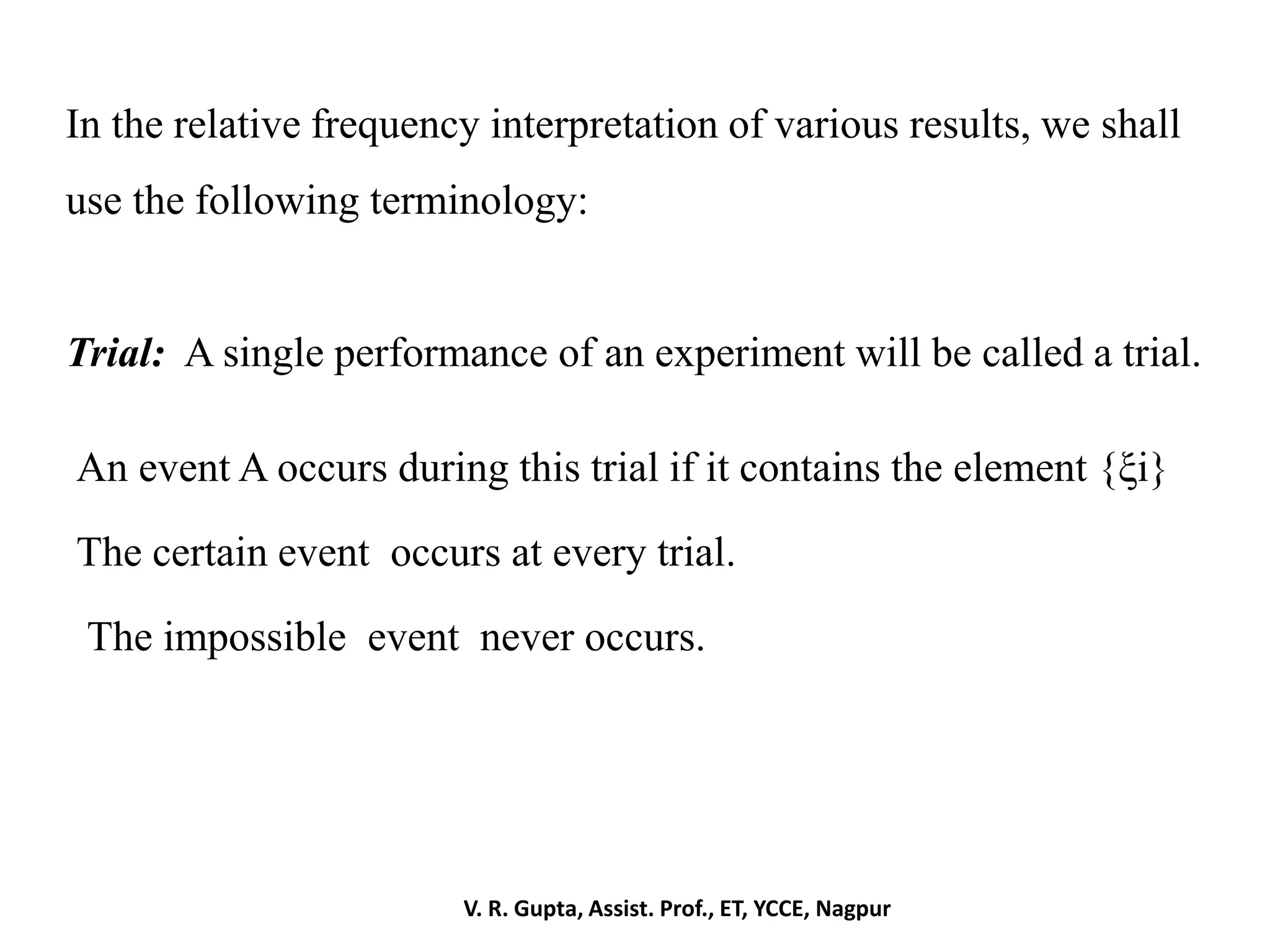 In the relative frequency interpretation of various results, we shall
use the following terminology:
Trial: A single performance of an experiment will be called a trial.
An event A occurs during this trial if it contains the element {ξi}
The certain event occurs at every trial.
The impossible event never occurs.
V. R. Gupta, Assist. Prof., ET, YCCE, Nagpur
 