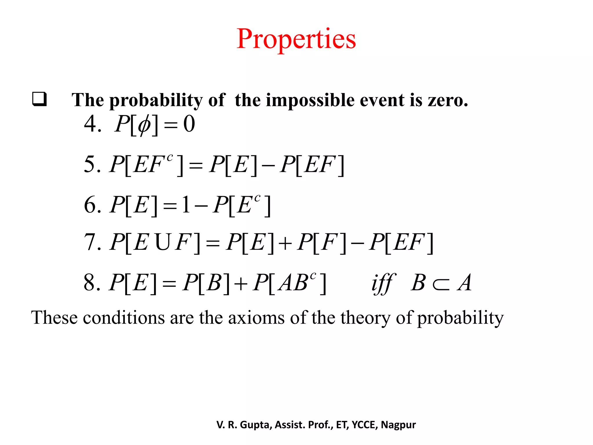Properties
 The probability of the impossible event is zero.
These conditions are the axioms of the theory of probability
4. [ ] 0
5. [ ] [ ] [ ]
6. [ ] 1 [ ]
7. [ ] [ ] [ ] [ ]
8. [ ] [ ] [ ]
c
c
c
P
P EF P E P EF
P E P E
P E F P E P F P EF
P E P B P AB iff B A
 
 
 
  
  
U
V. R. Gupta, Assist. Prof., ET, YCCE, Nagpur
 
