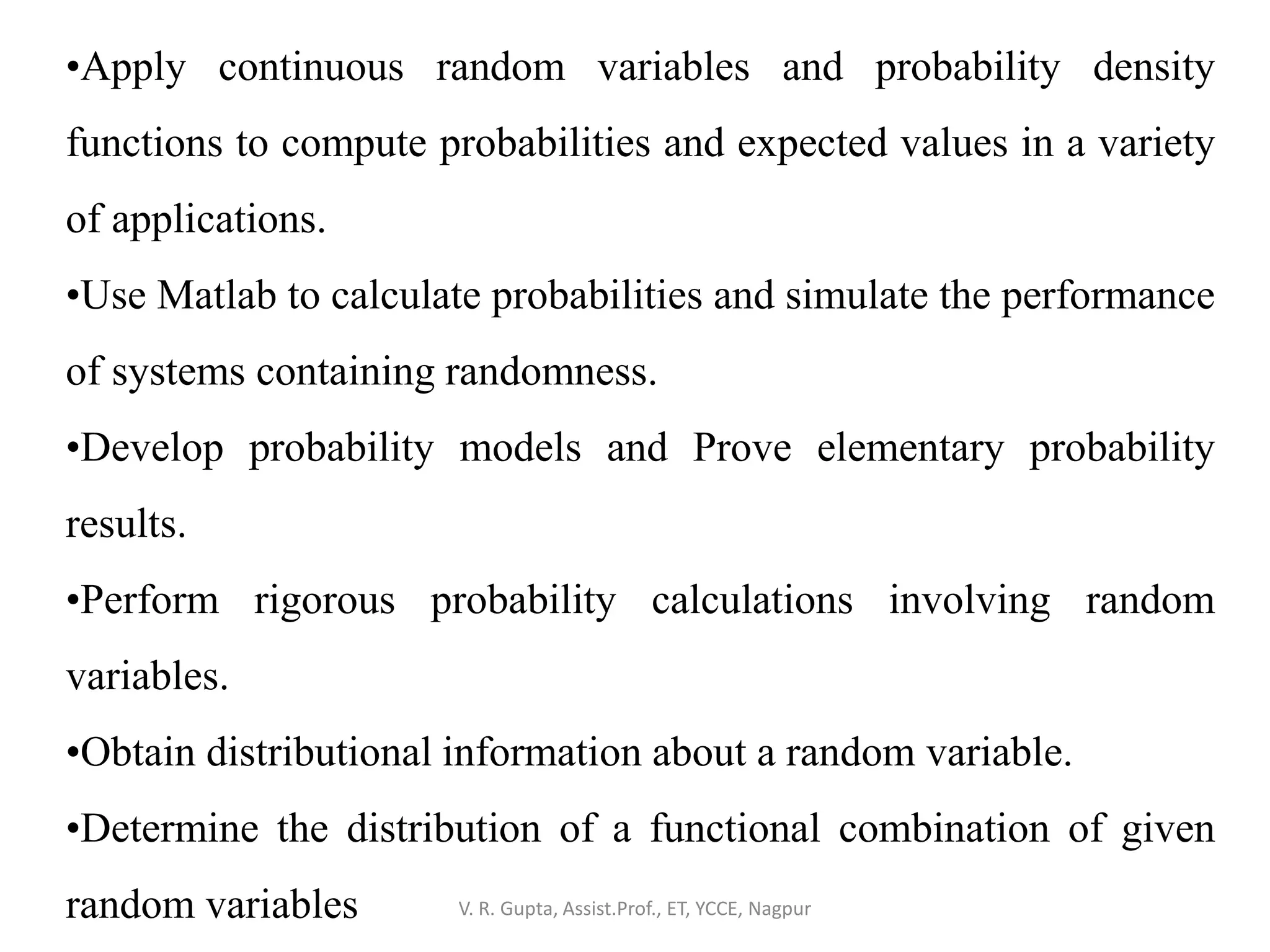 V. R. Gupta, Assist.Prof., ET, YCCE, Nagpur
•Apply continuous random variables and probability density
functions to compute probabilities and expected values in a variety
of applications.
•Use Matlab to calculate probabilities and simulate the performance
of systems containing randomness.
•Develop probability models and Prove elementary probability
results.
•Perform rigorous probability calculations involving random
variables.
•Obtain distributional information about a random variable.
•Determine the distribution of a functional combination of given
random variables
 