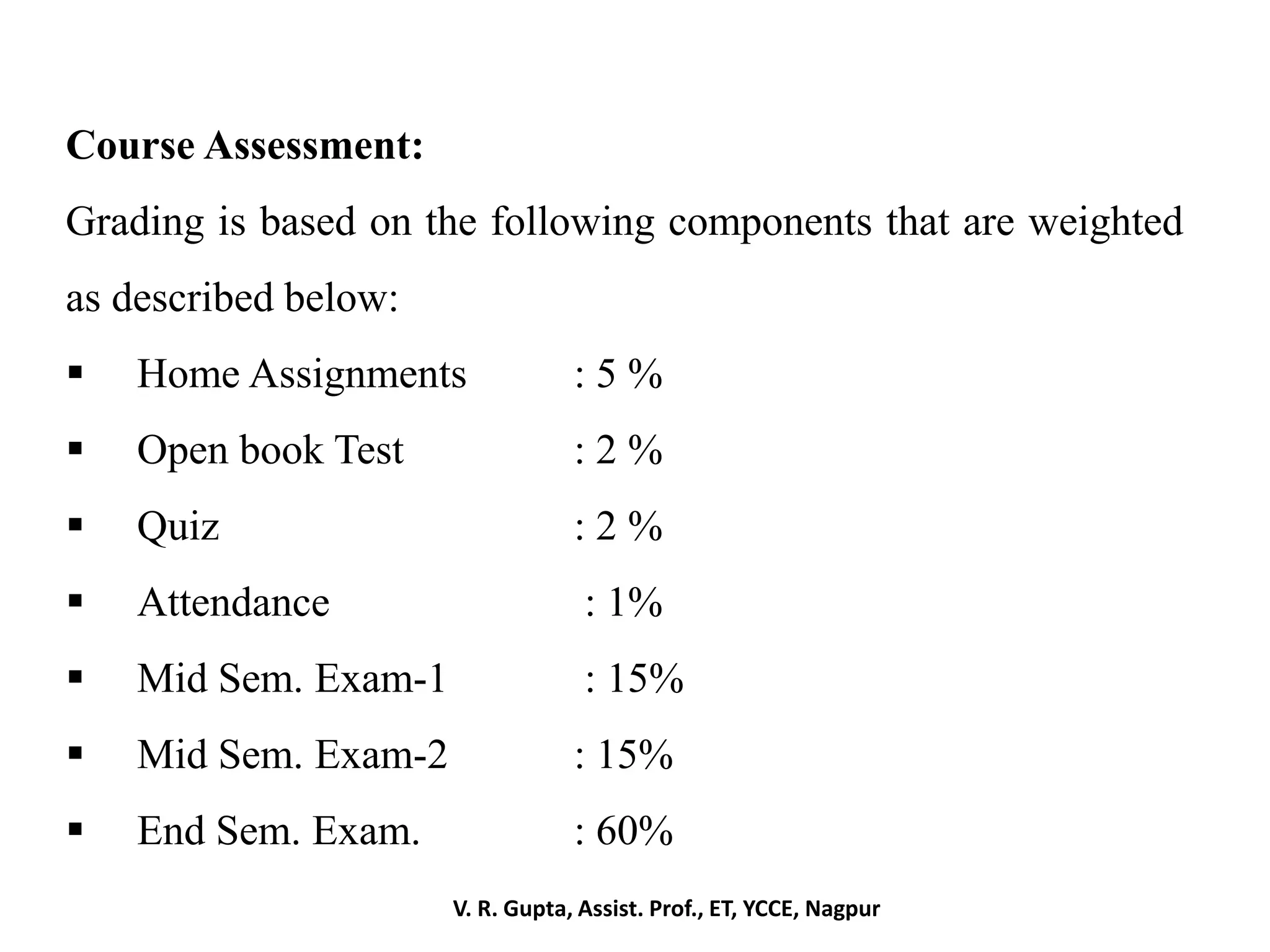 V. R. Gupta, Assist. Prof., ET, YCCE, Nagpur
Course Assessment:
Grading is based on the following components that are weighted
as described below:
 Home Assignments : 5 %
 Open book Test : 2 %
 Quiz : 2 %
 Attendance : 1%
 Mid Sem. Exam-1 : 15%
 Mid Sem. Exam-2 : 15%
 End Sem. Exam. : 60%
 