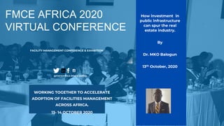 FMCE AFRICA 2020
VIRTUAL CONFERENCE
FACILITY MANAGEMENT CONFERENCE & EXHIBITION
@FMCEAFRICA #FMCE #AFMN
WORKING TOGETHER TO ACCELERATE
ADOPTION OF FACILITIES MANAGEMENT
ACROSS AFRICA.
13- 14 OCTOBER 2020
How investment in
public infrastructure
can spur the real
estate industry.
By
Dr. MKO Balogun
13th October, 2020
 