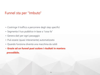 Funnel sta per “Imbuto”
• Costringe il traffico a percorrere degli step specifici
• Segmenta il tuo pubblico in base a “cosa fa”
• Genera dati per ogni passaggio
• Può essere (quasi interamente) automatizzato
• Quando funziona diventa una macchina da soldi
• Grazie ad un funnel puoi scalare i risultati in maniera
prevedibile.
10
 