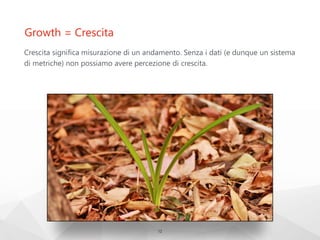 Growth = Crescita
Crescita significa misurazione di un andamento. Senza i dati (e dunque un sistema
di metriche) non possiamo avere percezione di crescita.
12
 