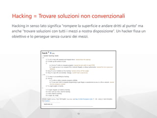 Hacking = Trovare soluzioni non convenzionali
Hacking in senso lato significa “rompere la superficie e andare dritti al punto” ma
anche “trovare soluzioni con tutti i mezzi a nostra disposizione”. Un hacker fissa un
obiettivo e lo persegue senza curarsi dei mezzi.
13
 