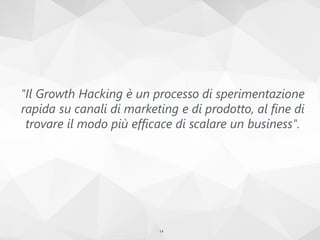 "Il Growth Hacking è un processo di sperimentazione
rapida su canali di marketing e di prodotto, al fine di
trovare il modo più efficace di scalare un business".
14
 