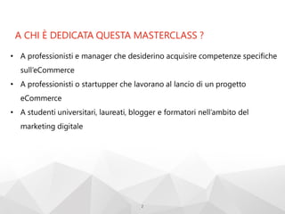 A CHI È DEDICATA QUESTA MASTERCLASS ?
2
• A professionisti e manager che desiderino acquisire competenze specifiche
sull’eCommerce
• A professionisti o startupper che lavorano al lancio di un progetto
eCommerce
• A studenti universitari, laureati, blogger e formatori nell’ambito del
marketing digitale
 