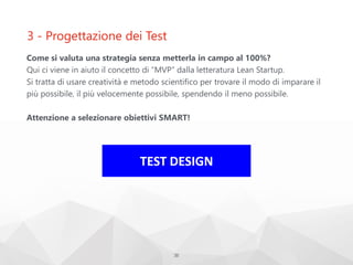 3 - Progettazione dei Test
Come si valuta una strategia senza metterla in campo al 100%?
Qui ci viene in aiuto il concetto di “MVP” dalla letteratura Lean Startup.
Si tratta di usare creatività e metodo scientifico per trovare il modo di imparare il
più possibile, il più velocemente possibile, spendendo il meno possibile.
Attenzione a selezionare obiettivi SMART!
35
TEST DESIGN
 