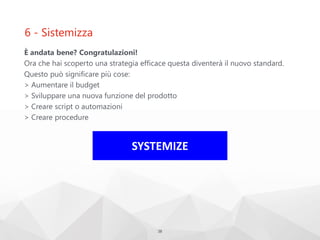 6 - Sistemizza
È andata bene? Congratulazioni!
Ora che hai scoperto una strategia efficace questa diventerà il nuovo standard.
Questo può significare più cose:
> Aumentare il budget
> Sviluppare una nuova funzione del prodotto
> Creare script o automazioni
> Creare procedure
38
SYSTEMIZE
 