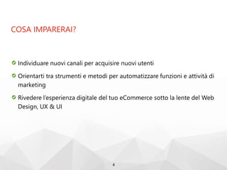 COSA IMPARERAI?
Individuare nuovi canali per acquisire nuovi utenti
Orientarti tra strumenti e metodi per automatizzare funzioni e attività di
marketing
Rivedere l’esperienza digitale del tuo eCommerce sotto la lente del Web
Design, UX & UI
4
 