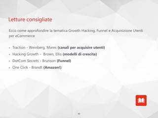 40
Letture consigliate
Ecco come approfondire la tematica Growth Hacking, Funnel e Acquisizione Utenti
per eCommerce
• Traction - Weinberg, Mares (canali per acquisire utenti)
• Hacking Growth - Brown, Ellis (modelli di crescita)
• DotCom Secrets - Brunson (Funnel)
• One Click - Brandt (Amazon!)
 