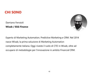 CHI SONO
42
Esperto di Marketing Automation, Predictive Marketing e CRM. Nel 2014
nasce Wixab, la prima soluzione di Marketing Automation
completamente italiana. Oggi riveste il ruolo di CTO in Wixab, oltre ad
occuparsi di metodologie per l’innovazione in ambito Financial CRM.
Damiano Ferraioli
Wixab / EGG Finance
 