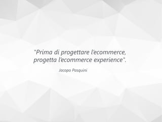 "Prima di progettare l’ecommerce,
progetta l’ecommerce experience".
Jacopo Pasquini
 