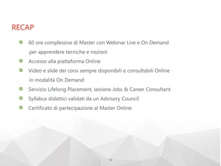 RECAP
72
60 ore complessive di Master con Webinar Live e On Demand
per apprendere tecniche e nozioni
Accesso alla piattaforma Online
Video e slide dei corsi sempre disponibili e consultabili Online
in modalità On Demand
Servizio Lifelong Placement, sezione Jobs & Career Consultant
Syllabus didattici validati da un Advisory Council
Certificato di partecipazione al Master Online
 