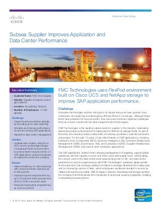 Customer Case Study
1 © 2013 Cisco and/or its affiliates. All rights reserved. This document is Cisco Public Information.
FMC Technologies uses FlexPod environment
built on Cisco UCS and NetApp storage to
improve SAP application performance.
Challenge
Innovative technologies and the rising price of natural resources have pushed more
companies into exploring and developing offshore fields of oil and gas. Although these
fields have potential for massive profits, they also pose immense logistical challenges
that can only be solved with the best equipment and technologies.
FMC Technologies is the leading subsea systems supplier in the industry, developing
advanced products and solutions for deployment in offshore oil and gas fields. As part of
this work, the company needs to keep track of inventory, production, business processes,
and people. For the past 13 years, it has relied heavily on SAP applications, including
Enterprise Core Components (ECC), Business Intelligence (BI), Customer Relationship
Management (CRM), Governance, Risk, and Compliance (GRC), Supplier Relationship
Management (SRM), and several other enterprise applications.
The SAP applications, hosted in the company headquarters in Kongsberg, support global
operations, with the capacity to serve over 4500 users during peak hours. Unfortunately,
the servers used in the data center were approaching end-of-life, and data center
performance could no longer keep up with FMC Technologies’ sustained, global growth.
At the same time, the company wanted to enhance its storage infrastructure to keep pace
with an increasing volume of data, which employees worldwide needed to access as
reliably and quickly as possible. With its legacy compute, networking and storage systems,
the company found that activity from thousands of users was causing congestion, resulting
in extended processing times.
Subsea Supplier Improves Application and
Data Center Performance
•	 Customer Name: FMC Technologies
•	 Industry: Supplier of subsea oil and
gas systems
•	 Location: Kongsberg, Norway
•	 Number of Employees: 17,000
globally
Challenge
•	 Support business activities globally
by providing up-to-date reporting
•	 Virtualize and improve performance
on servers running SAP applications
•	 Streamline data center management
Solution
•	 Updated data centers using Cisco
UCS servers and NetApp storage
in integrated FlexPod environment
to achieve faster response times on
SAP applications used by thousands
of employees across the company
Results
•	 Helped enable up-to-date reporting
with turnaround times improved up
to 400 percent
•	 Improved system response time by
up to 50 percent while growing from
2000 to 3500 concurrent users
•	 Reduced input/output congestion by
as much as tenfold
Executive Summary
 