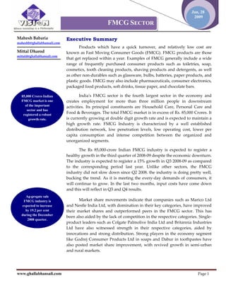 Jan, 28
                                                                                                   2009
                                                   FMCG SECTOR

Mahesh Babaria               Executive Summary
maheshb@ghallabhansali.com
                                    Products which have a quick turnover, and relatively low cost are
Mittal Dharod                known as Fast Moving Consumer Goods (FMCG). FMCG products are those
mittald@ghallabhansali.com
                             that get replaced within a year. Examples of FMCG generally include a wide
                             range of frequently purchased consumer products such as toiletries, soap,
                             cosmetics, tooth cleaning products, shaving products and detergents, as well
                             as other non-durables such as glassware, bulbs, batteries, paper products, and
                             plastic goods. FMCG may also include pharmaceuticals, consumer electronics,
                             packaged food products, soft drinks, tissue paper, and chocolate bars.

  85,000 Crores Indian               Indiaʹs FMCG sector is the fourth largest sector in the economy and
  FMCG market is one         creates employment for more than three million people in downstream
    of the important         activities. Its principal constituents are Household Care, Personal Care and
     sector and has
   registered a robust
                             Food & Beverages. The total FMCG market is in excess of Rs. 85,000 Crores. It
      growth rate.           is currently growing at double digit growth rate and is expected to maintain a
                             high growth rate. FMCG Industry is characterized by a well established
                             distribution network, low penetration levels, low operating cost, lower per
                             capita consumption and intense competition between the organized and
                             unorganized segments.

                                    The Rs 85,000-crore Indian FMCG industry is expected to register a
                             healthy growth in the third quarter of 2008-09 despite the economic downturn.
                             The industry is expected to register a 15% growth in Q3 2008-09 as compared
                             to the corresponding period last year. Unlike other sectors, the FMCG
                             industry did not slow down since Q2 2008. the industry is doing pretty well,
                             bucking the trend. As it is meeting the every-day demands of consumers, it
                             will continue to grow. In the last two months, input costs have come down
                             and this will reflect in Q3 and Q4 results.
    Ag-gregate sale
   FMCG industry is                 Market share movements indicate that companies such as Marico Ltd
  expected to increase       and Nestle India Ltd, with domination in their key categories, have improved
    by 19.2 per cent         their market shares and outperformed peers in the FMCG sector. This has
  during the December
                             been also aided by the lack of competition in the respective categories. Single-
     2008 quarter.
                             product leaders such as Colgate Palmolive India Ltd and Britannia Industries
                             Ltd have also witnessed strength in their respective categories, aided by
                             innovations and strong distribution. Strong players in the economy segment
                             like Godrej Consumer Products Ltd in soaps and Dabur in toothpastes have
                             also posted market share improvement, with revived growth in semi-urban
                             and rural markets.




www.ghallabhansali.com                                                                               Page 1
 