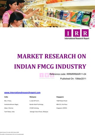 MARKET RESEARCH ON
                                     INDIAN FMCG INDUSTRY
                                                                                                   Reference code: IRRMRRMAR11-04

                                                                                                              Published On: 15Mar2011




           www.internationalresearchreport.com
           India                                                  Malaysia                              Singapore

           #42, II Floor,                                         3, Jalan BP 3/17,                     7500ª Beach Road

           Venkatarathinam Nagar,                                 Bandar Bukit Puchonga,                #08-313, the Plaza

           Adyar, Chennai.                                        47100 Puchong,                        Singapore 199591

           Tamil Nadu, India                                      Selangor Darul Ehsan, Malaysia




Market Research On Indian FMCG Industry @IRR

This profile is a licensed product and is not to be photocopied
 