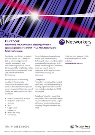 Our Focus:                                                                                           Networkers
                                                                                                TM
                                                                                                                                                    TM




Networkers’ FMCG Division is a leading provider of                                                                                  FMCG
specialist personnel to the UK FMCG Manufacturing and
Retail marketplace.

Specialising in the delivery of resource        Our unrivalled experience delivering            To find out more about our FMCG
solutions into the FMCG market, in              on roles from Senior Director to                recruitment capabilities please
both an interim and permanent                   Technologist, means we understand the           contact us:
capacity. We work with large                    importance of implementing a service            fmcg@networkersplc.com
multinational organisations such as             delivery methodology that consistently
Sainsbury’s and Burtons Food as well as         meets and exceeds customer
some specialist companies such as Fine          expectation, whilst underpinning our
Lady Bakeries and Ashbury                       commitment to quality and
Confectionary.                                  partnership.

As an established award winning                 Our Approach:
specialist in this demanding                    Networkers International has invested
marketplace, Networkers provide                 significantly in its delivery capability by
access to the full spectrum of specialist       installing experienced individuals who
personnel capable of hitting the ground         have worked specifically in the FMCG
running and adding value to our clients         market place.
business in:
                                                This allows Networkers to provide a
 •	   Retail – Commercial & Technical           service where the consultant knows the
 •	   Production & Operations                   industry and skill sets required, coupled
 •	   Technical                                 with proven recruitment experience,
 •	   NPD                                       ultimately saving the client time and
 •	   Supply Chain                              effort.
 •	   Engineering
 •	   Health and Safety
 •	   Commercial




Tel: +44 208 315 9000                                                                                               Networkers
                                                                                                               TM
                                                                                                                                               TM




                                                                                                                           International PLC

Beijing • Cape Town • Dallas • Delhi • Dubai • Glasgow • GuangZhou • Kuala Lumpur • London • Manchester • Mexico City • Moscow • Vancouver
 