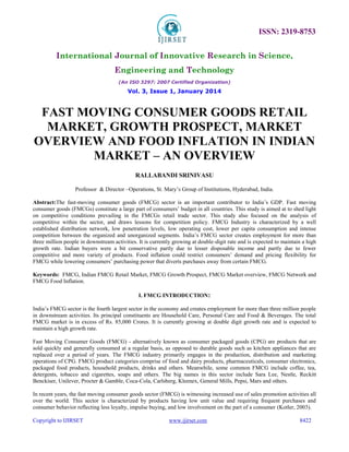 ISSN: 2319-8753 
International Journal of Innovative Research in Science, 
Engineering and Technology 
(An ISO 3297: 2007 Certified Organization) 
Vol. 3, Issue 1, January 2014 
FAST MOVING CONSUMER GOODS RETAIL 
MARKET, GROWTH PROSPECT, MARKET 
OVERVIEW AND FOOD INFLATION IN INDIAN 
MARKET – AN OVERVIEW 
RALLABANDI SRINIVASU 
Professor & Director –Operations, St. Mary’s Group of Institutions, Hyderabad, India. 
Abstract:The fast-moving consumer goods (FMCG) sector is an important contributor to India’s GDP. Fast moving 
consumer goods (FMCGs) constitute a large part of consumers’ budget in all countries. This study is aimed at to shed light 
on competitive conditions prevailing in the FMCGs retail trade sector. This study also focused on the analysis of 
competitive within the sector, and draws lessons for competition policy. FMCG Industry is characterized by a well 
established distribution network, low penetration levels, low operating cost, lower per capita consumption and intense 
competition between the organized and unorganized segments. India’s FMCG sector creates employment for more than 
three million people in downstream activities. It is currently growing at double-digit rate and is expected to maintain a high 
growth rate. Indian buyers were a bit conservative partly due to lesser disposable income and partly due to fewer 
competitive and more variety of products. Food inflation could restrict consumers’ demand and pricing flexibility for 
FMCG while lowering consumers’ purchasing power that diverts purchases away from certain FMCG. 
Keywords: FMCG, Indian FMCG Retail Market, FMCG Growth Prospect, FMCG Market overview, FMCG Network and 
FMCG Food Inflation. 
I. FMCG INTRODUCTION: 
India’s FMCG sector is the fourth largest sector in the economy and creates employment for more than three million people 
in downstream activities. Its principal constituents are Household Care, Personal Care and Food & Beverages. The total 
FMCG market is in excess of Rs. 85,000 Crores. It is currently growing at double digit growth rate and is expected to 
maintain a high growth rate. 
Fast Moving Consumer Goods (FMCG) - alternatively known as consumer packaged goods (CPG) are products that are 
sold quickly and generally consumed at a regular basis, as opposed to durable goods such as kitchen appliances that are 
replaced over a period of years. The FMCG industry primarily engages in the production, distribution and marketing 
operations of CPG. FMCG product categories comprise of food and dairy products, pharmaceuticals, consumer electronics, 
packaged food products, household products, drinks and others. Meanwhile, some common FMCG include coffee, tea, 
detergents, tobacco and cigarettes, soaps and others. The big names in this sector include Sara Lee, Nestle, Reckitt 
Benckiser, Unilever, Procter & Gamble, Coca-Cola, Carlsberg, Kleenex, General Mills, Pepsi, Mars and others. 
In recent years, the fast moving consumer goods sector (FMCG) is witnessing increased use of sales promotion activities all 
over the world. This sector is characterized by products having low unit value and requiring frequent purchases and 
consumer behavior reflecting less loyalty, impulse buying, and low involvement on the part of a consumer (Kotler, 2003). 
Copyright to IJIRSET www.ijirset.com 8422 
 