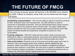 THE FUTURE OF FMCG
• Accelerating ‘premiumisation’ : The rich are willing to spend on premium products
for their ‘emotional value’ and ‘exclusive feel’, and their behavior is close to
consumers in developed economies. They are well-informed about various product
options, and want to buy products which suit their style. The upper middle class
wants to emulate the rich and up-trade towards higher-priced products which offer
greater functional benefits and experience compared to product for mass
consumption.
• Evolving categories : With their rising economic status, these consumers are
shifting from need- to want-based products. consumers have started demanding
customised products, specifically tailored to their individual tastes and needs.
• Value at the bottom: Products such as fruit juices and sanitary pads which had no
demand in the rural markets earlier have suddenly started establishing their
presence. While most FMCG players have succeeded in establishing sufficient
access to their products in rural areas, the next wave of growth is expected to come
from increasing category penetration, development of customised products and up-
trading rural consumers towards higher-priced and better products.
Fast moving consumer goods will become a Rs 400,000-crore industry
by 2020. A Booz & Company study finds out the trends that will shape
its future
Source: http://www.business-standard.com
 