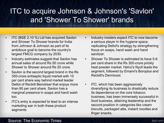ITC to acquire Johnson & Johnson's 'Savlon'
and 'Shower To Shower' brands
• ITC (BSE 2.10 %) Ltd has acquired Savlon
and Shower To Shower brands for India
from Johnson & Johnson as part of its
ambitious goal to become the country's
largest FMCG company by 2030.
• Industry estimates suggest that Savlon has
annual sales of around Rs 50 crore while
Shower to Shower around Rs 20 crore.
• Savlon is the second largest brand in the Rs
350-crore antiseptic liquid market with 15
per cent share way behind market leader
Dettol of Reckitt Benckiser that enjoys more
than 80 per cent share. Savlon has a
marginal presence in soaps and hand wash
too.
• ITC's entry is expected to lead to an intense
marketing war in both these product
segments
• Industry insiders expect ITC to now become
a serious player in the hygiene space,
replicating Dettol's strategy by strengthening
focus on soaps, hand wash and hand
sanitizer.
• Shower To Shower is estimated to have 5-6
per cent share in the Rs 300-crore prickly
heat powder market. Heinz's Nycil leads the
segment, followed by Emami's Boroplus and
Reckitt's Dermicool.
• ITC, which has been aggressively
diversifying its business to drastically reduce
its dependence on the core tobacco
business, has been immensely successful in
food business, attaining leadership and the
second position in categories like cream
biscuits, packaged atta, instant noodles and
finger snacks.
Source: The Economic Times
 