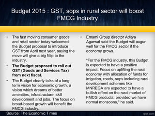 Budget 2015 : GST, sops in rural sector will boost
FMCG Industry
• The fast moving consumer goods
and retail sector today welcomed
the Budget proposal to introduce
GST from April next year, saying the
move will give a big fillip to the
industry.
• The Budget proposed to roll out
GST (Goods and Services Tax)
from next fiscal.
• The Budget clearly talks of a long
term vision for economic growth, a
vision which dreams of better
amenities, infrastructure, skill
development and jobs. The focus on
broad-based growth will benefit the
FMCG industry.
• Emami Group director Aditya
Agarwal said the Budget will augur
well for the FMCG sector if the
economy grows.
"For the FMCG industry, this Budget
is expected to have a positive
impact. Focus on uplifting the rural
economy with allocation of funds for
irrigation, roads, sops including rural
development schemes like
MNREGA are expected to have a
bullish effect on the rural market of
FMCG products, provided we have
normal monsoons," he said.
Source: The Economic Times
 