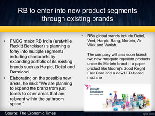 RB to enter into new product segments
through existing brands
• FMCG major RB India (erstwhile
Reckitt Benckiser) is planning a
foray into multiple segments
including deodorants by
expanding portfolio of its existing
brands such as Harpic, Dettol and
Dermicool.
• Elaborating on the possible new
areas, he said: "We are planning
to expand the brand from just
toilets to other areas that are
relevant within the bathroom
space.”
• RB's global brands include Dettol,
Veet, Harpic, Bang, Mortein, Air
Wick and Vanish.
The company will also soon launch
two new mosquito repellent products
under its Mortein brand -- a paper
product like Godrej's Good Knight
Fast Card and a new LED-based
machine
Source: The Economic Times
 