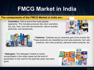 FMCG Market in India
• Cosmetics: This is one of the most popular
segments. This includes products like color cosmetics
(lip, eye, face, and nail care products), talcum powder,
perfumes, and deodorants.
The components of the FMCG Market in India are :
• Toiletries: Toiletries are an essential part of the human life.
These products are classified as oral care products, hair care
products, skin care products, personal wash products, etc.
• Detergent: The detergent market is mainly
concentrated in the urban areas but the level of
penetration in the rural for the past few years has been
good.
 