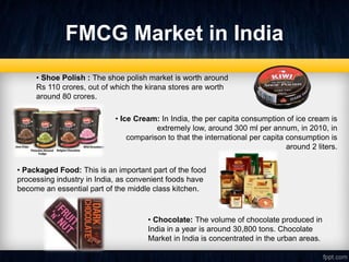 FMCG Market in India
• Ice Cream: In India, the per capita consumption of ice cream is
extremely low, around 300 ml per annum, in 2010, in
comparison to that the international per capita consumption is
around 2 liters.
• Packaged Food: This is an important part of the food
processing industry in India, as convenient foods have
become an essential part of the middle class kitchen.
• Chocolate: The volume of chocolate produced in
India in a year is around 30,800 tons. Chocolate
Market in India is concentrated in the urban areas.
• Shoe Polish : The shoe polish market is worth around
Rs 110 crores, out of which the kirana stores are worth
around 80 crores.
 