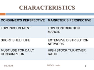 CHARACTERISTICS
CONSUMER’S PERSPECTIVE MARKETER’S PERSPECTIVE
LOW INVOLVEMENT LOW CONTRIBUTION
MARGIN
SHORT SHELF LIFE EXTENSIVE DISTRIBUTION
NETWORK
MUST USE FOR DAILY
CONSUMPTION
HIGH STOCK TURNOVER
RATIO
8/30/2016 FMGC in India 3
 