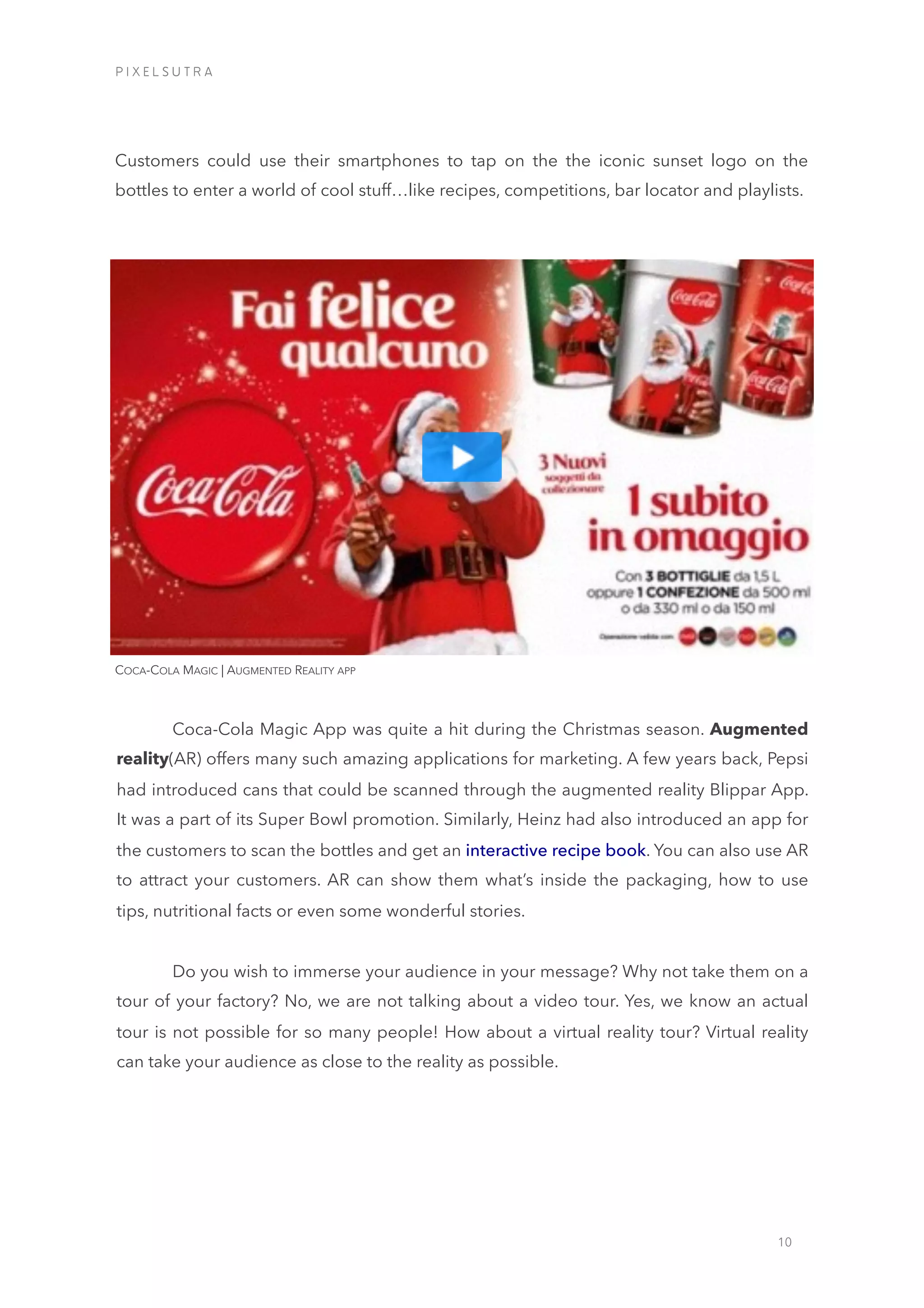 10
Customers could use their smartphones to tap on the the iconic sunset logo on the
bottles to enter a world of cool stuff…like recipes, competitions, bar locator and playlists.
COCA-COLA MAGIC | AUGMENTED REALITY APP
Coca-Cola Magic App was quite a hit during the Christmas season. Augmented
reality(AR) offers many such amazing applications for marketing. A few years back, Pepsi
had introduced cans that could be scanned through the augmented reality Blippar App.
It was a part of its Super Bowl promotion. Similarly, Heinz had also introduced an app for
the customers to scan the bottles and get an interactive recipe book. You can also use AR
to attract your customers. AR can show them what’s inside the packaging, how to use
tips, nutritional facts or even some wonderful stories.
Do you wish to immerse your audience in your message? Why not take them on a
tour of your factory? No, we are not talking about a video tour. Yes, we know an actual
tour is not possible for so many people! How about a virtual reality tour? Virtual reality
can take your audience as close to the reality as possible.
iiiiiiiiiiiiiiiiiiii
iiiiiiiiiiiiiiii
P I X E L S U T R A
 