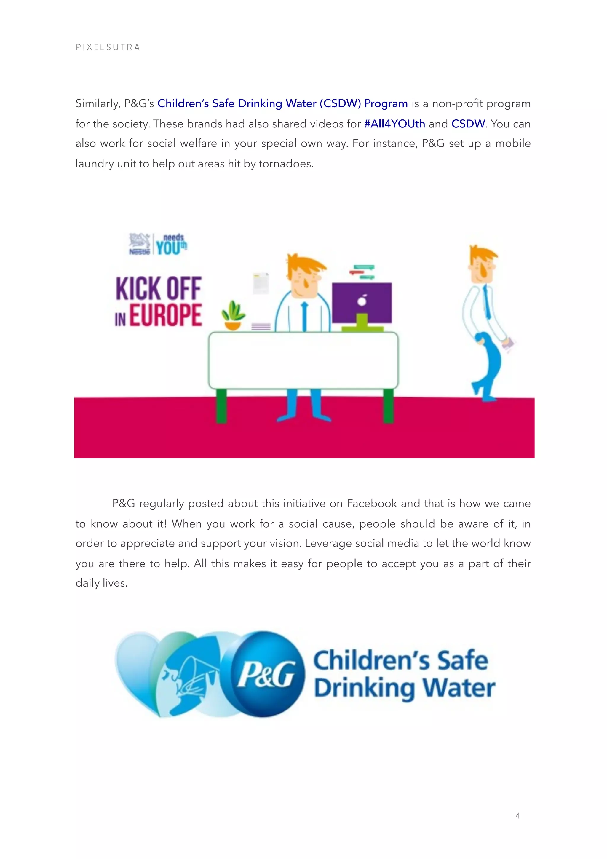 4
Similarly, P&G’s Children’s Safe Drinking Water (CSDW) Program is a non-proﬁt program
for the society. These brands had also shared videos for #All4YOUth and CSDW. You can
also work for social welfare in your special own way. For instance, P&G set up a mobile
laundry unit to help out areas hit by tornadoes.
P&G regularly posted about this initiative on Facebook and that is how we came
to know about it! When you work for a social cause, people should be aware of it, in
order to appreciate and support your vision. Leverage social media to let the world know
you are there to help. All this makes it easy for people to accept you as a part of their
daily lives.
P I X E L S U T R A
 