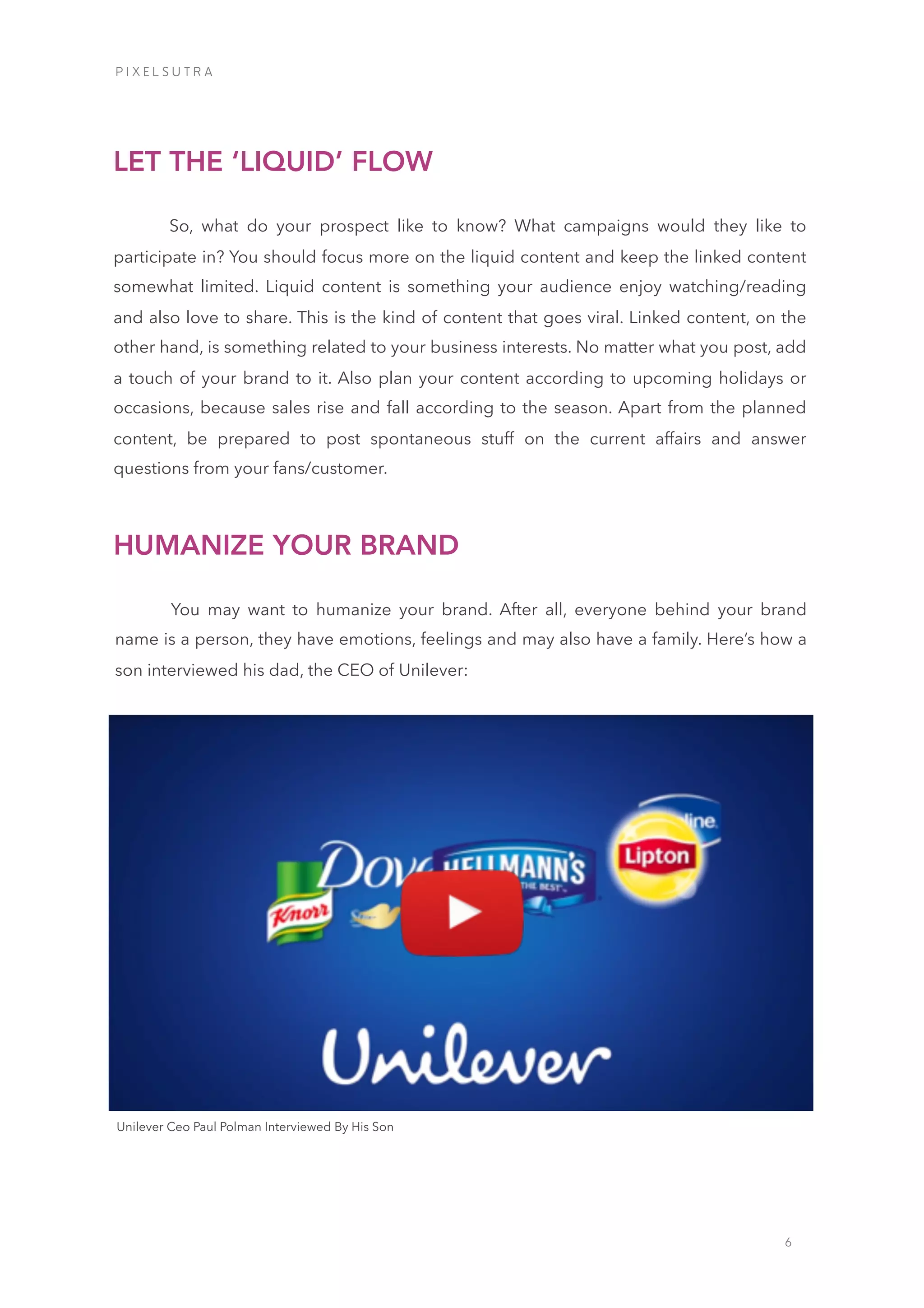 6
So, what do your prospect like to know? What campaigns would they like to
participate in? You should focus more on the liquid content and keep the linked content
somewhat limited. Liquid content is something your audience enjoy watching/reading
and also love to share. This is the kind of content that goes viral. Linked content, on the
other hand, is something related to your business interests. No matter what you post, add
a touch of your brand to it. Also plan your content according to upcoming holidays or
occasions, because sales rise and fall according to the season. Apart from the planned
content, be prepared to post spontaneous stuff on the current affairs and answer
questions from your fans/customer.
LET THE ‘LIQUID’ FLOW
You may want to humanize your brand. After all, everyone behind your brand
name is a person, they have emotions, feelings and may also have a family. Here’s how a
son interviewed his dad, the CEO of Unilever:
HUMANIZE YOUR BRAND
iiiiiiiiiiiiiiiiiiii
iiiiiiiiiiiiiiiiUnilever Ceo Paul Polman Interviewed By His Son
P I X E L S U T R A
 
