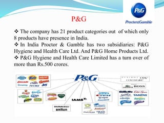 P&G
 The company has 21 product categories out of which only
8 products have presence in India.
 In India Proctor & Gamble has two subsidiaries: P&G
Hygiene and Health Care Ltd. And P&G Home Products Ltd.
 P&G Hygiene and Health Care Limited has a turn over of
more than Rs.500 crores.
 
