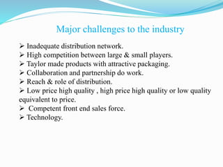 Major challenges to the industry
 Inadequate distribution network.
 High competition between large & small players.
 Taylor made products with attractive packaging.
 Collaboration and partnership do work.
 Reach & role of distribution.
 Low price high quality , high price high quality or low quality
equivalent to price.
 Competent front end sales force.
 Technology.
 