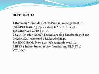 REFERENCE:
1.Ramanuj Majumdar(2004).Product management in
india.PHI learning .pp.26-27.ISBN 978-81-203-
1252.Retrived 2010-06-19.
2.Sean Brierley (2002).The advertising handbook by Sean
Brierley.(2,illusterated ed.).Routledge.p.
3.ASSOCHAM, New age tech research pvt.Ltd.
4.IBEF ( Indian brand equity foundation.(ERNST &
YOUNG)
 