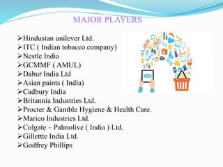 MAJOR PLAYERS
Hindustan unilever Ltd.
ITC ( Indian tobacco company)
Nestle India
GCMMF ( AMUL)
Dabur India Ltd
Asian paints ( India)
Cadbury India
Britannia Industries Ltd.
Procter & Gamble Hygiene & Health Care.
Marico Industries Ltd.
Colgate – Palmolive ( India ) Ltd.
Gillettte India Ltd.
Godfrey Phillips
 