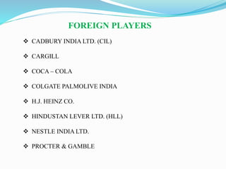 FOREIGN PLAYERS
 CADBURY INDIA LTD. (CIL)
 CARGILL
 COCA – COLA
 COLGATE PALMOLIVE INDIA
 H.J. HEINZ CO.
 HINDUSTAN LEVER LTD. (HLL)
 NESTLE INDIA LTD.
 PROCTER & GAMBLE
 