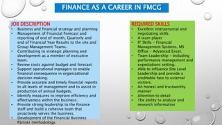 FINANCE AS A CAREER IN FMCG
JOB DESCRIPTION
• Business and financial strategy and planning
• Management of Financial Forecast and
reporting of end of month, Quarterly and
end of Financial Year Results to the site and
Group Management Teams.
• Contributing to strategic planning and
development as a member of executive
team.
• Review costs against budget and forecast
• Support operational managers to enable
financial consequence in organizational
decision making.
• Provide accurate and timely financial reports
to all levels of management and to assist in
production of annual budgets.
• Identify measures to improve efficiency and
effectiveness within the business.
• Provide strong leadership to the Finance
staff and build a cohesive team that
proactively serves the business.
• Development of the Financial Business
Partner methodology.
REQUIRED SKILLS
• Excellent interpersonal and
negotiating skills
• A team player
• IT Skills - Financial
Management Systems, MS
Office - Advanced Excel.
• Team Leadership - Including
performance management and
expectations setting.
• Able to influence Site Level
Leadership and provide a
creditable face to external
visitors.
• An honest and trustworthy
manner
• Attention to detail
• The ability to analyze and
research information
 