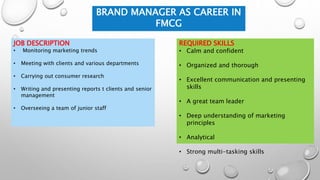 BRAND MANAGER AS CAREER IN
FMCG
JOB DESCRIPTION
• Monitoring marketing trends
• Meeting with clients and various departments
• Carrying out consumer research
• Writing and presenting reports t clients and senior
management
• Overseeing a team of junior staff
REQUIRED SKILLS
• Calm and confident
• Organized and thorough
• Excellent communication and presenting
skills
• A great team leader
• Deep understanding of marketing
principles
• Analytical
• Strong multi-tasking skills
 